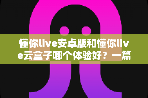 懂你live安卓版和懂你live云盒子哪个体验好？一篇讲透的深度对比指南