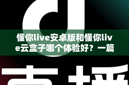 懂你live安卓版和懂你live云盒子哪个体验好？一篇讲透的深度对比指南