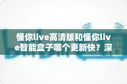 懂你live高清版和懂你live智能盒子哪个更新快？深度对比与选购指南全解析