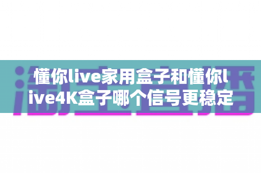 懂你live家用盒子和懂你live4K盒子哪个信号更稳定？全方位实测对比帮你选对不选贵