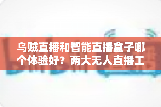 乌贼直播和智能直播盒子哪个体验好？两大无人直播工具全方位对比评测指南