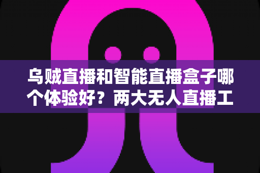 乌贼直播和智能直播盒子哪个体验好？两大无人直播工具全方位对比评测指南