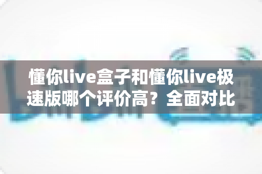 懂你live盒子和懂你live极速版哪个评价高?全面对比解析助你选对版本 懂你live盒子和懂你live极速版哪个评价高?全面对比解析助你选对版本