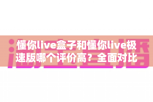 懂你live盒子和懂你live极速版哪个评价高?全面对比解析助你选对版本 懂你live盒子和懂你live极速版哪个评价高?全面对比解析助你选对版本