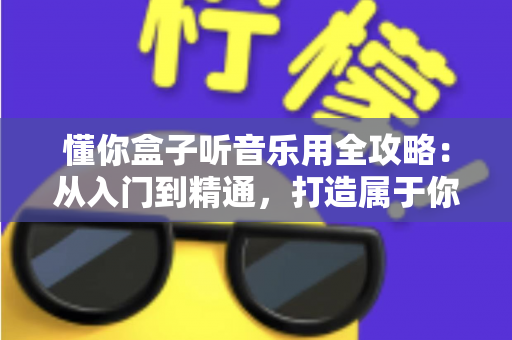 懂你盒子听音乐用全攻略:从入门到精通,打造属于你的私人音乐空间 懂你盒子听音乐用全攻略:从入门到精通,打造属于你的私人音乐空间