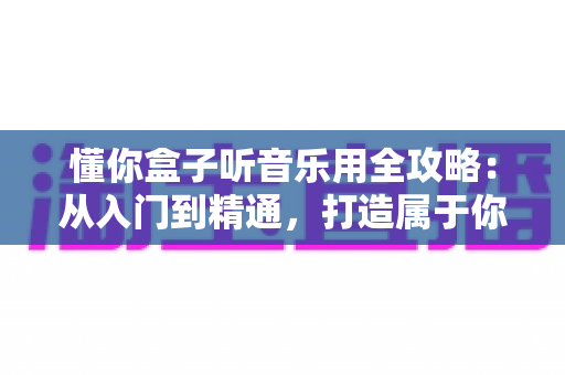 懂你盒子听音乐用全攻略:从入门到精通,打造属于你的私人音乐空间 懂你盒子听音乐用全攻略:从入门到精通,打造属于你的私人音乐空间