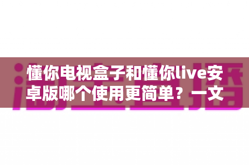 懂你电视盒子和懂你live安卓版哪个使用更简单?一文看懂两大观影方式的操作差异 懂你电视盒子和懂你live安卓版哪个使用更简单?一文看懂两大观影方式的操作差异