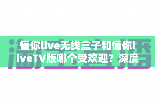 懂你live无线盒子和懂你liveTV版哪个受欢迎?深度对比解析助你选出最适合的观影神器 懂你live无线盒子和懂你liveTV版哪个受欢迎?深度对比解析助你选出最适合的观影神器