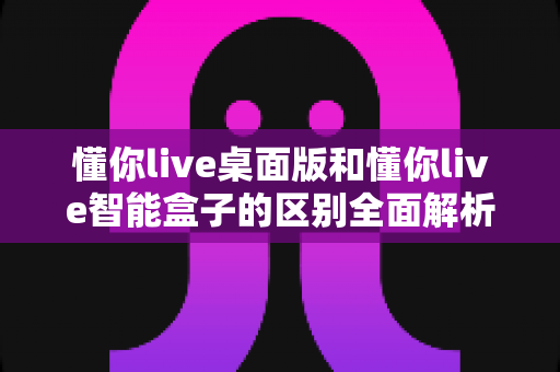 懂你live桌面版和懂你live智能盒子的区别全面解析:选对版本让学习体验事半功倍 懂你live桌面版和懂你live智能盒子的区别全面解析:选对版本让学习体验事半功倍