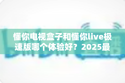 懂你电视盒子和懂你live极速版哪个体验好?2025最新深度对比评测,看完不再纠结! 懂你电视盒子和懂你live极速版哪个体验好?2025最新深度对比评测,看完不再纠结!