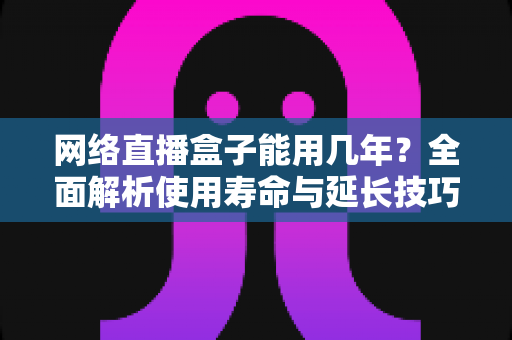 网络直播盒子能用几年?全面解析使用寿命与延长技巧,选购前必读指南 网络直播盒子能用几年?全面解析使用寿命与延长技巧,选购前必读指南