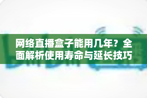 网络直播盒子能用几年?全面解析使用寿命与延长技巧,选购前必读指南 网络直播盒子能用几年?全面解析使用寿命与延长技巧,选购前必读指南