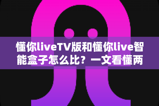 懂你liveTV版和懂你live智能盒子怎么比？一文看懂两种形态的优劣与选购指南