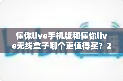 懂你live手机版和懂你live无线盒子哪个更值得买？2024年最全选购攻略与深度对比解析