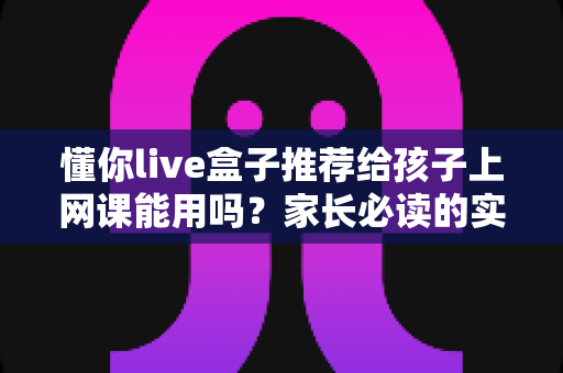 懂你live盒子推荐给孩子上网课能用吗？家长必读的实测分析与使用指南