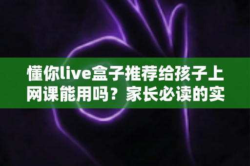 懂你live盒子推荐给孩子上网课能用吗？家长必读的实测分析与使用指南