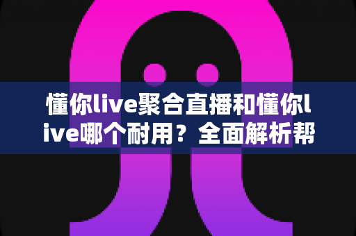 懂你live聚合直播和懂你live哪个耐用？全面解析帮你做出明智选择