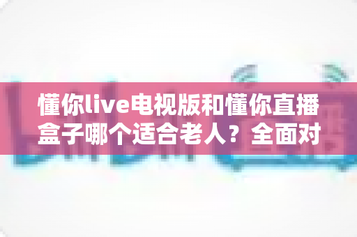 懂你live电视版和懂你直播盒子哪个适合老人？全面对比帮你选出最佳方案