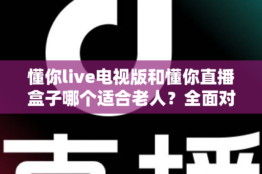 懂你live电视版和懂你直播盒子哪个适合老人？全面对比帮你选出最佳方案