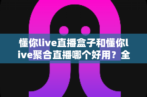 懂你live直播盒子和懂你live聚合直播哪个好用？全方位深度对比评测，帮你选对最合适的直播观看方案