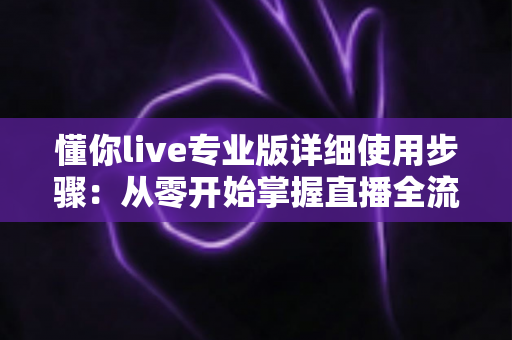 懂你live专业版详细使用步骤：从零开始掌握直播全流程的完整指南