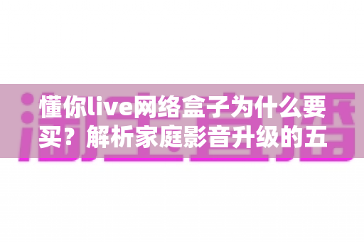 懂你live网络盒子为什么要买？解析家庭影音升级的五大理由与选购指南