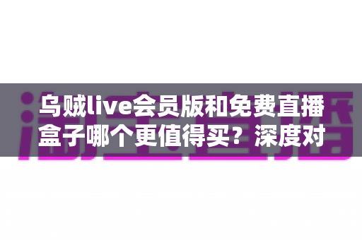 乌贼live会员版和免费直播盒子哪个更值得买？深度对比帮你做出明智选择