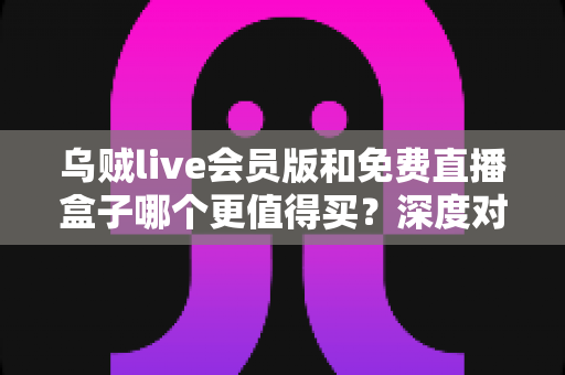 乌贼live会员版和免费直播盒子哪个更值得买？深度对比帮你做出明智选择