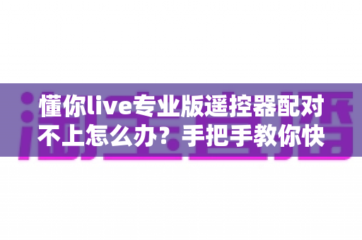 懂你live专业版遥控器配对不上怎么办？手把手教你快速解决连接难题