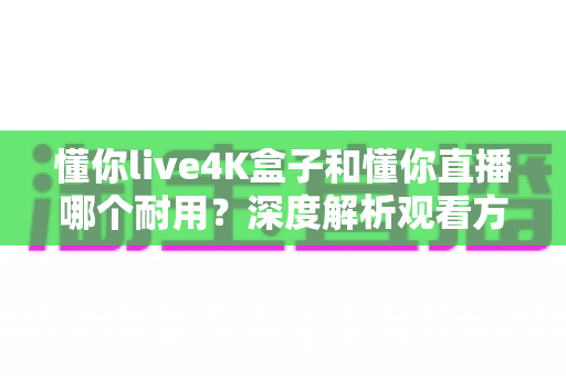 懂你live4K盒子和懂你直播哪个耐用？深度解析观看方案的寿命差异与实用选购指南