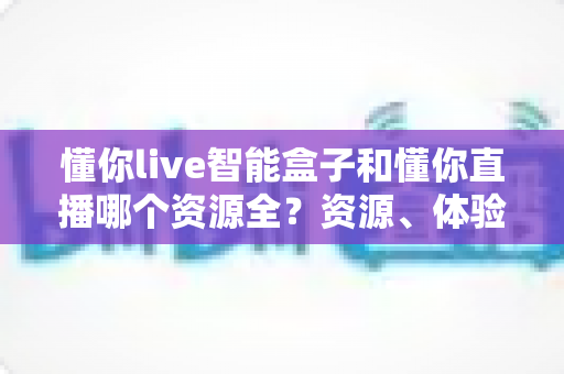 懂你live智能盒子和懂你直播哪个资源全？资源、体验与选购全解析