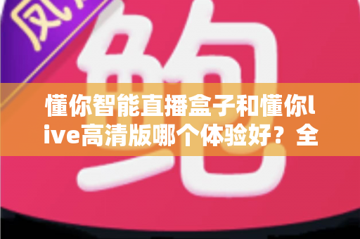 懂你智能直播盒子和懂你live高清版哪个体验好？全面深度对比解析，帮你找到最适合自己的观看方案