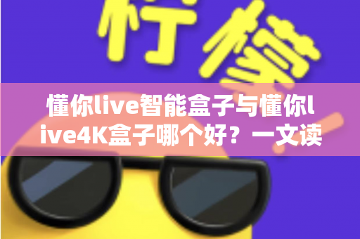 懂你live智能盒子与懂你live4K盒子哪个好？一文读懂两者差异，帮你选对家庭观影神器