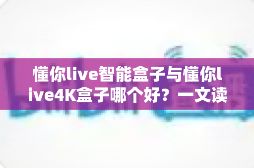 懂你live智能盒子与懂你live4K盒子哪个好？一文读懂两者差异，帮你选对家庭观影神器