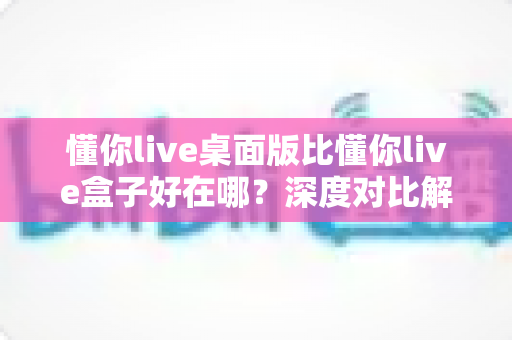 懂你live桌面版比懂你live盒子好在哪？深度对比解析，帮你选对最佳观看方案