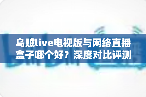 乌贼live电视版与网络直播盒子哪个好?深度对比评测帮你选对家庭大屏观影方案 乌贼live电视版与网络直播盒子哪个好?深度对比评测帮你选对家庭大屏观影方案