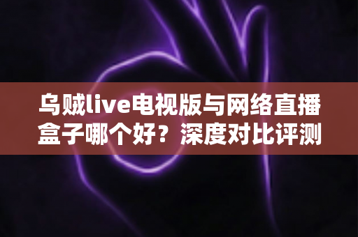 乌贼live电视版与网络直播盒子哪个好？深度对比评测帮你选对家庭大屏观影方案