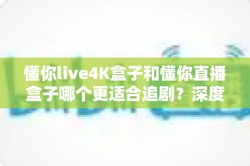 懂你live4K盒子和懂你直播盒子哪个更适合追剧?深度对比帮你选对不踩坑 懂你live4K盒子和懂你直播盒子哪个更适合追剧?深度对比帮你选对不踩坑