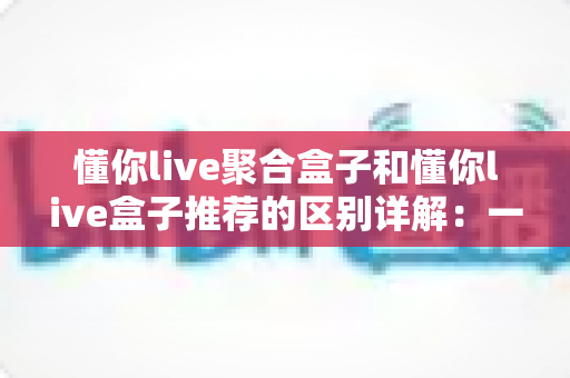 懂你live聚合盒子和懂你live盒子推荐的区别详解:一文读懂两大方案,帮你选对不踩坑 懂你live聚合盒子和懂你live盒子推荐的区别详解:一文读懂两大方案,帮你选对不踩坑
