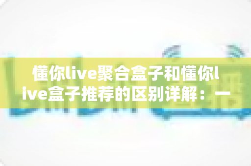 懂你live聚合盒子和懂你live盒子推荐的区别详解：一文读懂两大方案，帮你选对不踩坑