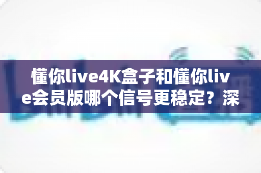 懂你live4K盒子和懂你live会员版哪个信号更稳定？深度实测对比与选购避坑指南