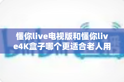 懂你live电视版和懂你live4K盒子哪个更适合老人用？全面对比解析助您为爸妈选对观影设备