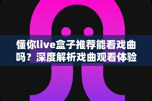懂你live盒子推荐能看戏曲吗?深度解析戏曲观看体验与选购实用指南 懂你live盒子推荐能看戏曲吗?深度解析戏曲观看体验与选购实用指南