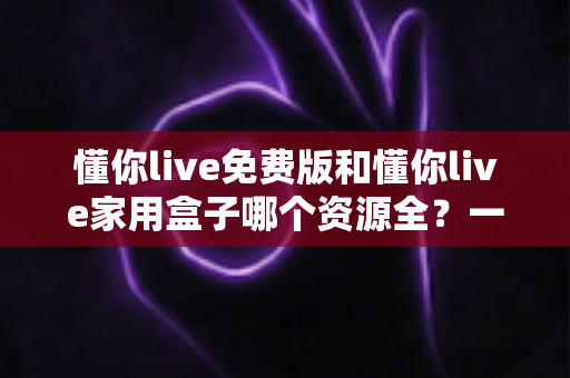 懂你live免费版和懂你live家用盒子哪个资源全？一篇讲透资源差异与选购指南的深度对比
