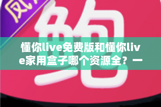 懂你live免费版和懂你live家用盒子哪个资源全？一篇讲透资源差异与选购指南的深度对比