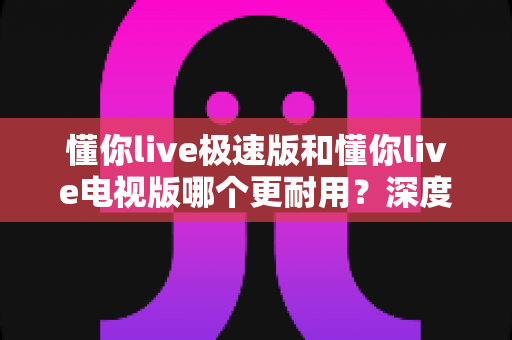 懂你live极速版和懂你live电视版哪个更耐用？深度对比解析助你选对版本不踩坑