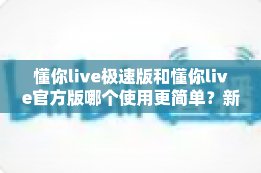 懂你live极速版和懂你live官方版哪个使用更简单?新老用户必看的全方位对比指南 懂你live极速版和懂你live官方版哪个使用更简单?新老用户必看的全方位对比指南