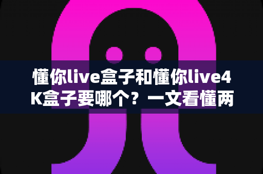 懂你live盒子和懂你live4K盒子要哪个？一文看懂两者差异，选对不选贵
