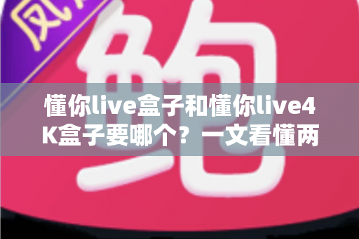 懂你live盒子和懂你live4K盒子要哪个？一文看懂两者差异，选对不选贵