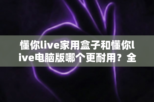 懂你live家用盒子和懂你live电脑版哪个更耐用？全面对比解析助你做出明智选择